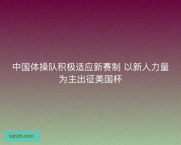 中国体操队积极适应新赛制 以新人力量为主出征美国杯