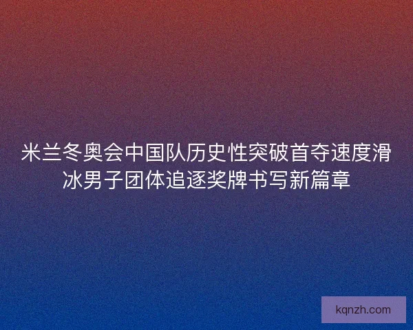 米兰冬奥会中国队历史性突破首夺速度滑冰男子团体追逐奖牌书写新篇章