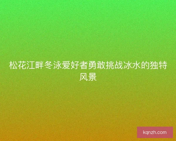 松花江畔冬泳爱好者勇敢挑战冰水的独特风景