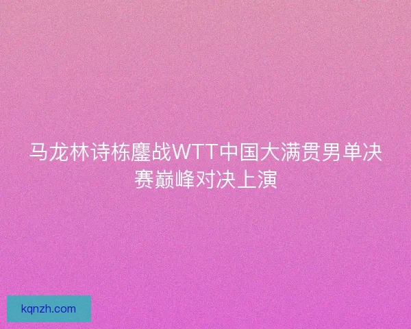 马龙林诗栋鏖战WTT中国大满贯男单决赛巅峰对决上演
